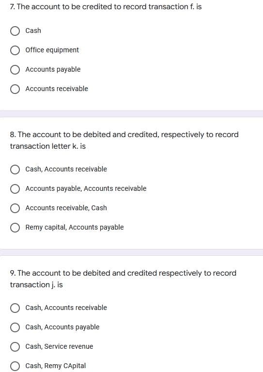 7. The account to be credited to record transaction f. is
Cash
Office equipment
Accounts payable
Accounts receivable
8. The account to be debited and credited, respectively to record
transaction letter k. is
Cash, Accounts receivable
Accounts payable, Accounts receivable
Accounts receivable, Cash
Remy capital, Accounts payable
9. The account to be debited and credited respectively to record
transaction j. is
Cash, Accounts receivable
Cash, Accounts payable
Cash, Service revenue
Cash, Remy CApital
