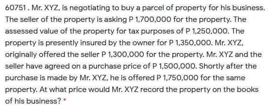 60751. Mr. XYZ, is negotiating to buy a parcel of property for his business.
The seller of the property is asking P 1,700,000 for the property. The
assessed value of the property for tax purposes of P 1,250,000. The
property is presently insured by the owner for P 1,350,000. Mr. XYZ,
originally offered the seller P 1,300,000 for the property. Mr. XYZ and the
seller have agreed on a purchase price of P 1,500,000. Shortly after the
purchase is made by Mr. XYZ, he is offered P 1,750,000 for the same
property. At what price would Mr. XYZ record the property on the books
of his business? *
