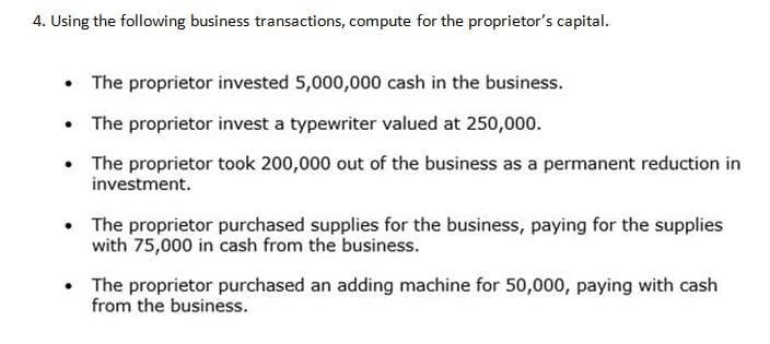 4. Using the following business transactions, compute for the proprietor's capital.
• The proprietor invested 5,000,000 cash in the business.
The proprietor invest a typewriter valued at 250,000.
• The proprietor took 200,000 out of the business as a permanent reduction in
investment.
• The proprietor purchased supplies for the business, paying for the supplies
with 75,000 in cash from the business.
• The proprietor purchased an adding machine for 50,000, paying with cash
from the business.
