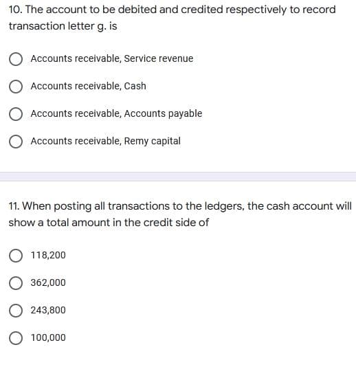 10. The account to be debited and credited respectively to record
transaction letter g. is
Accounts receivable, Service revenue
O Accounts receivable, Cash
O Accounts receivable, Accounts payable
O Accounts receivable, Remy capital
11. When posting all transactions to the ledgers, the cash account will
show a total amount in the credit side of
O 118,200
O 362,000
243,800
100,000
