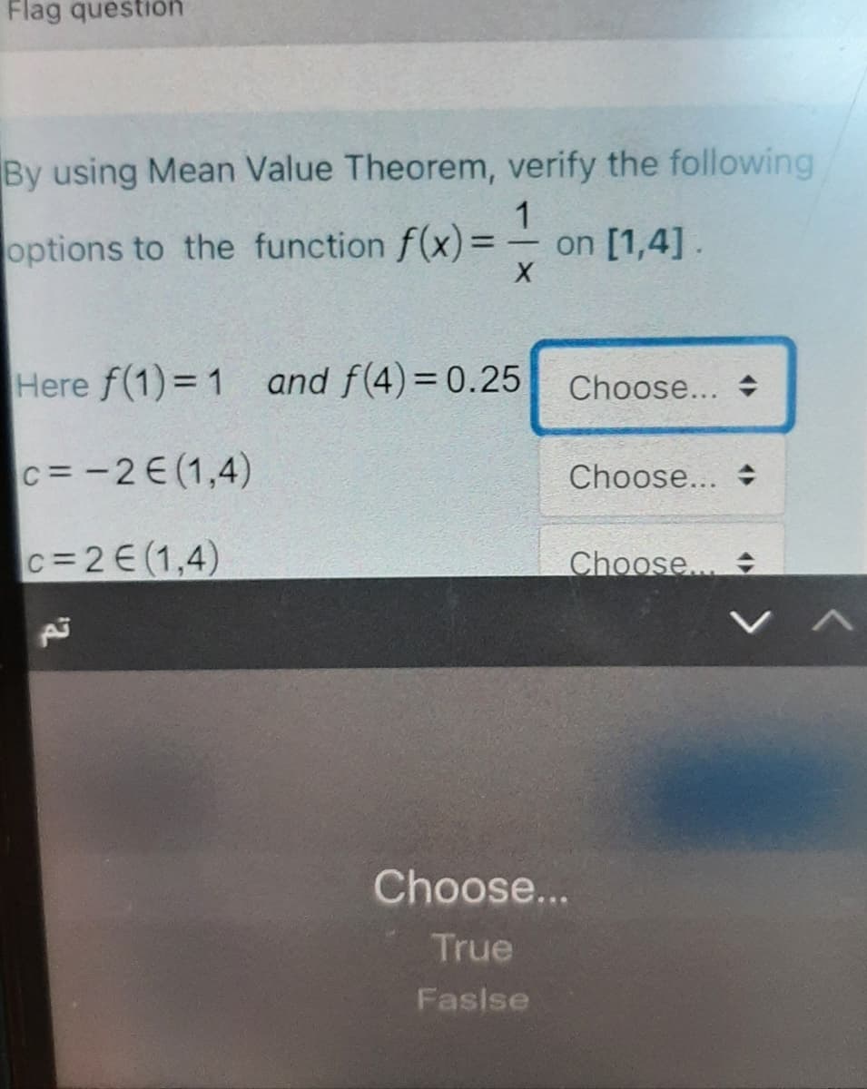 Flag question
By using Mean Value Theorem, verify the following
options to the function f(x)=
1.
on [1,4].
%3D
Here f(1) = 1 and f(4)=0.25
Choose... +
c= -2E (1,4)
Choose... +
C=2E(1,4)
Choose...
Choose...
True
Fasise
