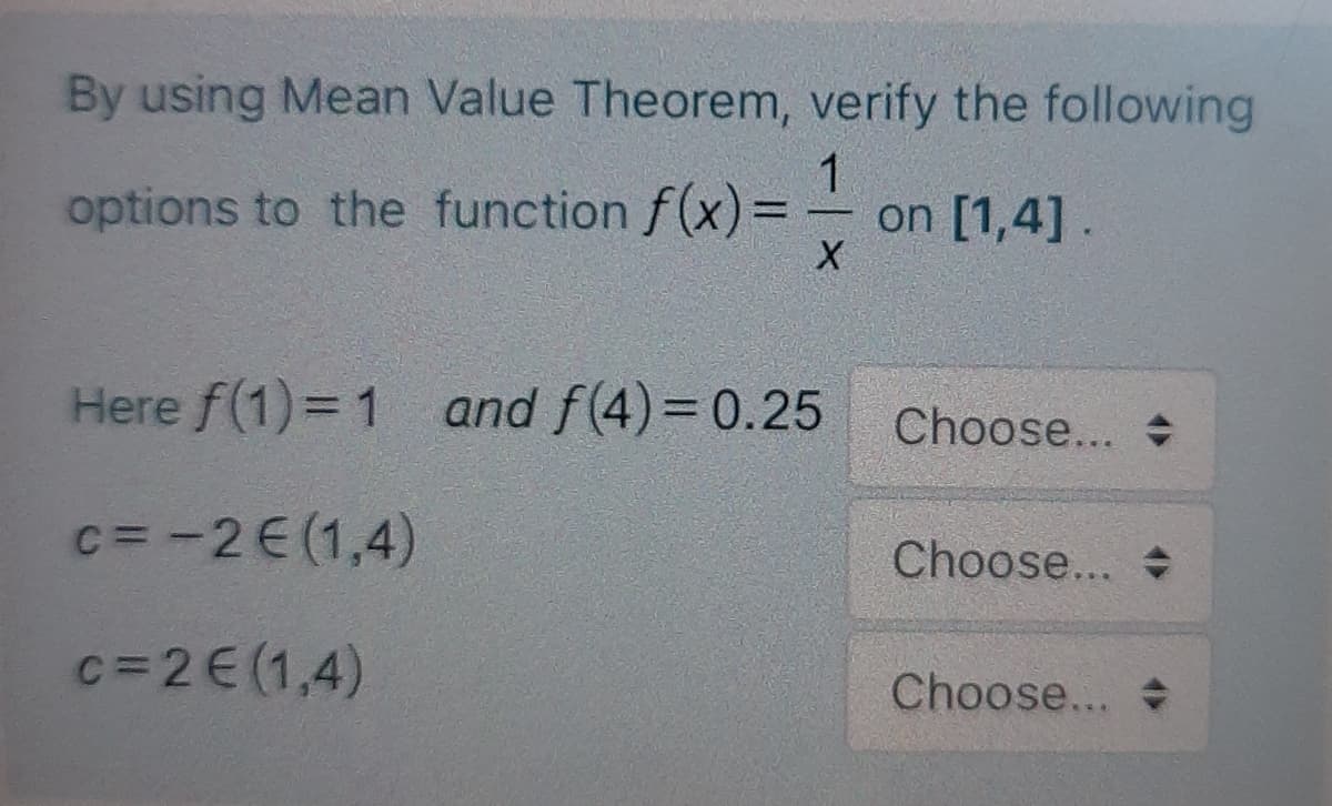 By using Mean Value Theorem, verify the following
options to the function f(x) =
1
on [1,4].
%3D
Here f(1)= 1 and f(4)= 0.25
Choose...
c= -2E(1,4)
Choose...
c=2E(1,4)
Choose...
