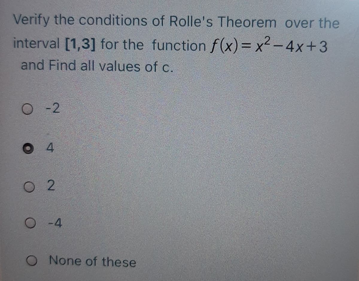Verify the conditions of Rolle's Theorem over the
interval [1,3] for the function f(x)= x2-4x+3
and Find all values of c.
O - 2
O 4
O 2
O -4
O None of these
