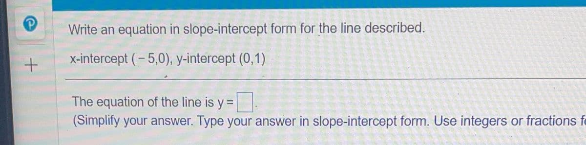Write an equation in slope-intercept form for the line described.
X-intercept (- 5,0), y-intercept (0,1)
The equation of the line is y
%3D
(Simplify your answer. Type your answer in slope-intercept form. Use integers or fractions fo

