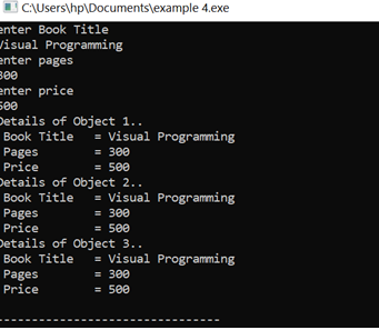 I C\Users\hp\Documents\example 4.exe
enter Book Title
visual Programming
enter pages
B00
enter price
500
Details of Object 1..
Book Title
Pages
Price
= Visual Programming
= 300
= 500
Details of Object 2..
Book Title
Pages
Price
= Visual Programming
= 300
= 500
Details of Object 3..
Book Title
Pages
Price
= Visual Programming
= 300
= 500
