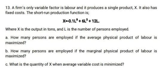 13. A firm's only variable factor is labour and it produces a single product, X. It also has
fixed costs. The short-run production function is;
X-0.1L+ 6L? + 12L.
Where X is the output in tons, and L is the number of persons employed.
a. How many persons are employed if the average physical product of labour is
maximized?
b. How many persons are employed if the marginal physical product of labour is
maximized?
c. What is the quantity of X when average variable cost is minimized?
