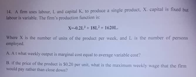 14. A firm uses labour, L and capital K, to produce a single product, X. capital is fixed but
labour is variable. The firm's production function is:
X=-0.2L + 18L? + 1620L.
Where X is the number of units of the product per week, and L is the number of persons
employed.
A. At what weekly output is marginal cost equal to average variable cost?
B. if the price of the product is $0.20 per unit, what is the maximum weekly wage that the firm
would pay rather than close down?
