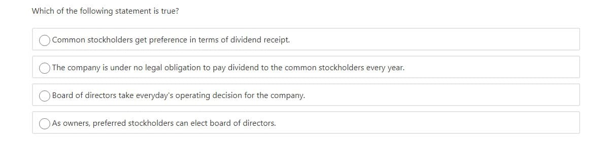 Which of the following statement is true?
Common stockholders get preference in terms of dividend receipt.
The company is under no legal obligation to pay dividend to the common stockholders every year.
Board of directors take everyday's operating decision for the company.
As owners, preferred stockholders can elect board of directors.
