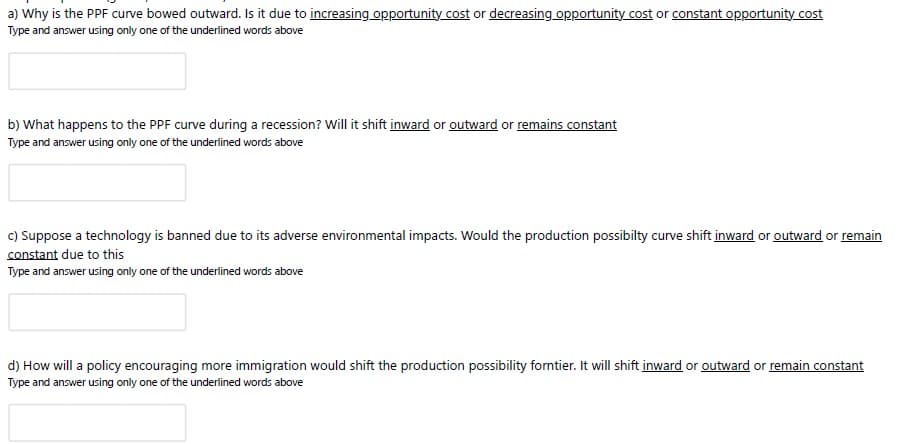 a) Why is the PPF curve bowed outward. Is it due to increasing opportunity cost or decreasing opportunity cost or constant opportunity cost
Type and answer using only one of the underlined words above
b) What happens to the PPF curve during a recession? Will it shift inward or outward or remains constant
Type and answer using only one of the underlined words above
c) Suppose a technology is banned due to its adverse environmental impacts. Would the production possibilty curve shift inward or outward or remain
constant due to this
Type and answer using only one of the underlined words above
d) How will a policy encouraging more immigration would shift the production possibility forntier. It will shift inward or outward or remain constant
Type and answer using only one of the underlined words above

