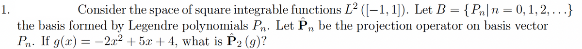 1.
Consider the space of square integrable functions L² ([–1, 1]). Let B = {Pn|n = 0, 1, 2, ...}
the basis formed by Legendre polynomials Pn. Let P, be the projection operator on basis vector
Pn. If g(x) = -2.x2 + 5x + 4, what is P2 (g)?

