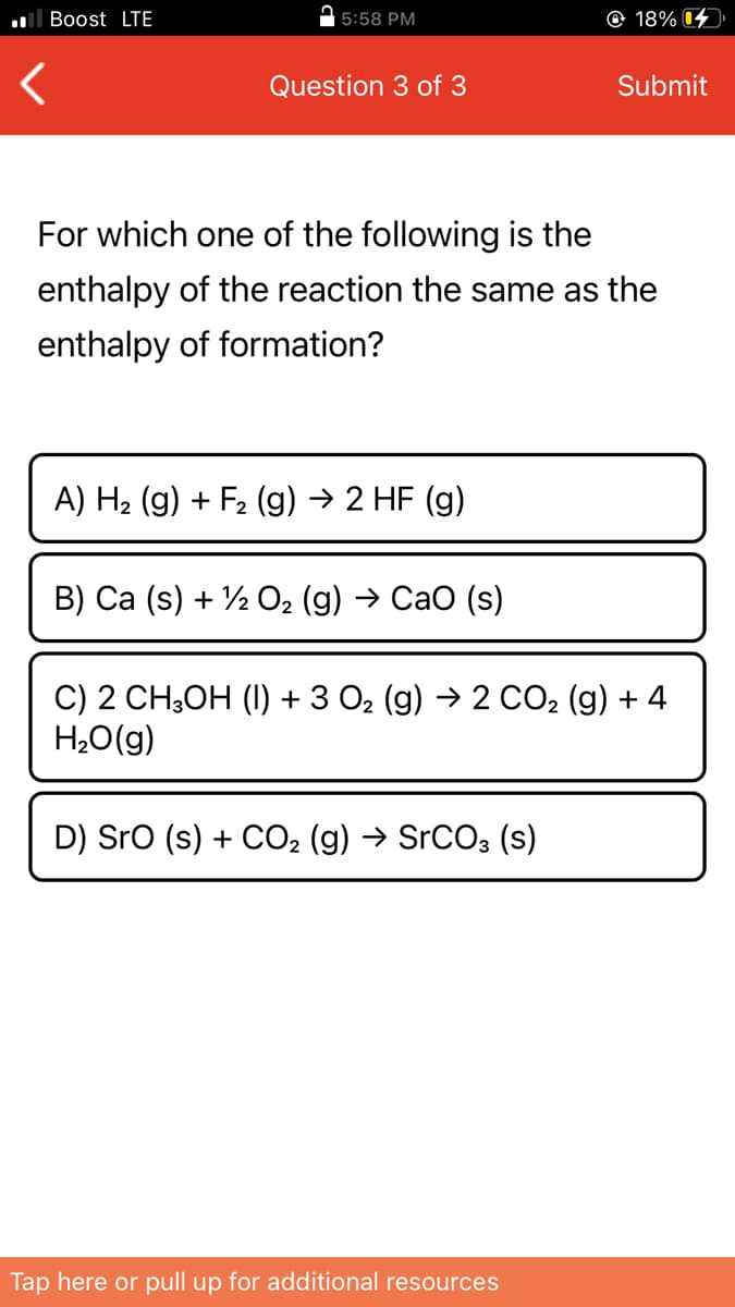 ll Boost LTE
| 5:58 PM
© 18% 4
Question 3 of 3
Submit
For which one of the following is the
enthalpy of the reaction the same as the
enthalpy of formation?
A) H2 (g) + F2 (g) → 2 HF (g)
B) Ca (s) + ½ O2 (g) → Cao (s)
C) 2 CH;OH (I) + 3 O2 (g) → 2 CO2 (g) + 4
H2O(g)
D) Sro (s) + CO2 (g) → SrCO3 (s)
Tap here or pull up for additional resources
