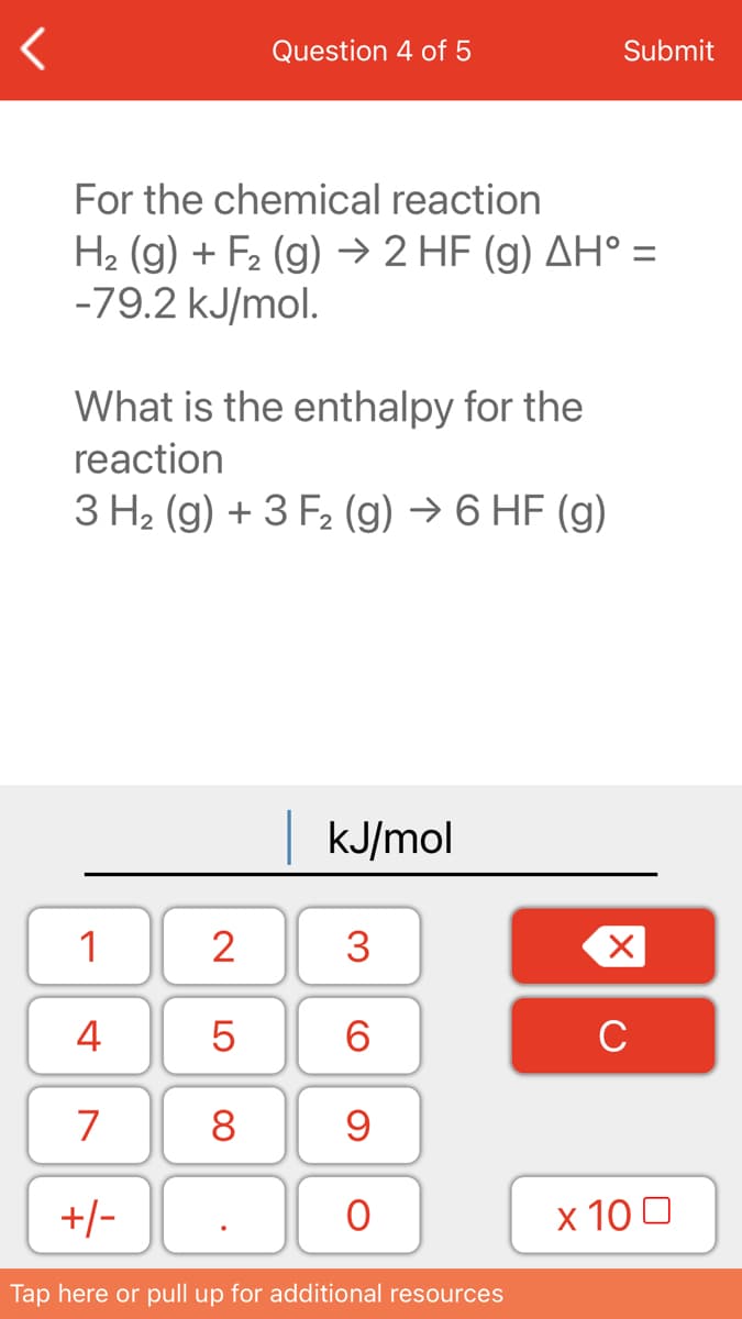 Question 4 of 5
Submit
For the chemical reaction
H2 (g) + F2 (g) → 2 HF (g) AH° =
-79.2 kJ/mol.
What is the enthalpy for the
reaction
3 H2 (g) + 3 F2 (g) → 6 HF (g)
| KJ/mol
1
2
3
4
6.
C
7
8
+/-
x 10 0
Tap here or pull up for additional resources
LO
