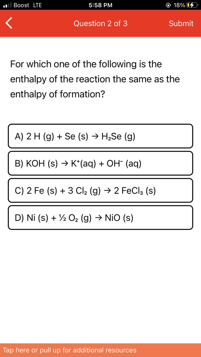 ll Boost LTE
5:58 PM
© 18% 4
Question 2 of 3
Submit
For which one of the following is the
enthalpy of the reaction the same as the
enthalpy of formation?
A) 2 H (g) + Se (s) → H2Se (g)
B) KOH (s) → K*(aq) + OH¯ (aq)
C) 2 Fe (s) + 3 Cl2 (g) → 2 FeCl3 (s)
D) Ni (s) + ½ O2 (g) → NiO (s)
Tap here or pull up for additional resources
