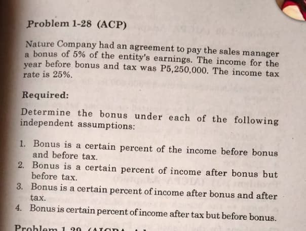 Problem 1-28 (ACP)
Nature Company had an agreement to pay the sales manager
a bonus of 5% of the entity's earnings. The income for the
year before bonus and tax was P5,250,000. The income tax
rate is 25%.
Required:
Determine the bonus under each of the following
independent assumptions:
1. Bonus is a certain percent of the income before bonus
and before tax.
2.
Bonus is a certain percent of income after bonus but
before tax.
3.
Bonus is a certain percent of income after bonus and after
tax.
4. Bonus is certain percent of income after tax but before bonus.
Problem 139 (Tar