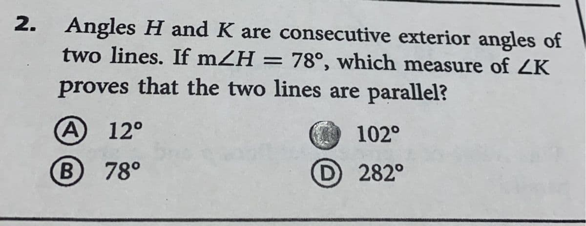 2. Angles H and K are consecutive exterior angles of
two lines. If mZH = 78°, which measure of ZK
proves that the two lines are parallel?
A) 12°
B) 78°
102°
D 282°