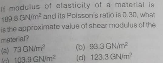 If modulus of elasticity of a material is
189.8 GN/m2 and its Poisson's ratio is 0.30, what
is the approximate value of shear modulus of the
material?
(a) 73 GN/m2
(C) 103.9 GN/m2
(b) 93.3 GN/m2
(d) 123.3 GN/m2
