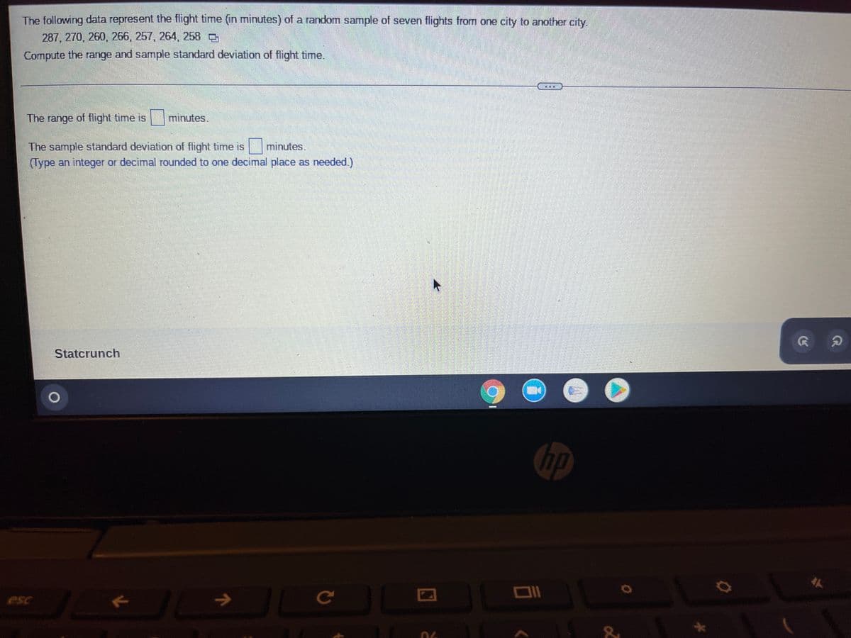 The following data represent the flight time (in minutes) of a random sample of seven flights from one city to another city.
287, 270, 260, 266, 257, 264, 258
Compute the range and sample standard deviation of flight time.
EB
The range of flight time is
minutes
The sample standard deviation of flight time is minutes.
(Type an integer or decimal rounded to one decimal place as needed.)
Statcrunch
esc
O
J
K
JL
7
JL JL
с
10
C
&
Ö
G