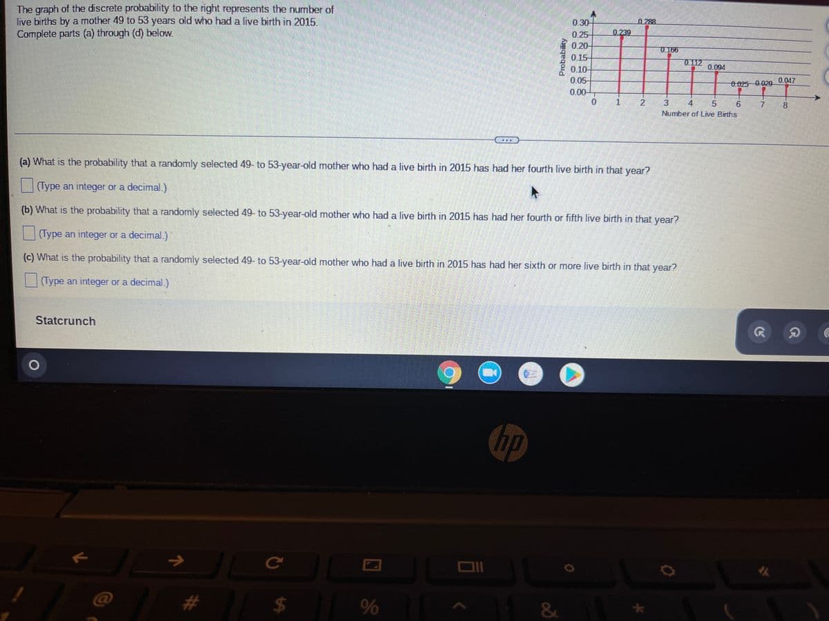 The graph of the discrete probability to the right represents the number of
live births by a mother 49 to 53 years old who had a live birth in 2015.
Complete parts (a) through (d) below.
0
1
(a) What is the probability that a randomly selected 49- to 53-year-old mother who had a live birth in 2015 has had her fourth live birth in that year?
(Type an integer or a decimal.)
(b) What is the probability that a randomly selected 49- to 53-year-old mother who had a live birth in 2015 has had her fourth or fifth live birth in that year?
(Type an integer or a decimal.)
(c) What is the probability that a randomly selected 49- to 53-year-old mother who had a live birth in 2015 has had her sixth or more live birth in that year?
(Type an integer or a decimal.)
Statcrunch
no
JL
@
1
#
с
$
%
JI
JU
&
0.30
0.25
0.20
0.15
0.10
0.05-
0.00
U 165
0.112
0.094
Number of Live Births
7
R
#
8
A
G