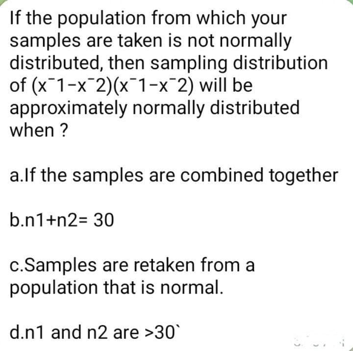 If the population from which your
samples are taken is not normally
distributed, then sampling distribution
of (x1-x-2)(x1-x-2) will be
approximately normally distributed
when ?
a.lf the samples are combined together
b.n1+n2= 30
c.Samples are retaken from a
population that is normal.
d.n1 and n2 are >30`