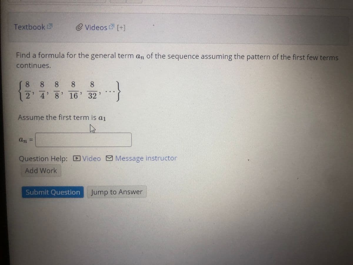 Textbook
e Videos [+]
Find a formula for the general term an of the sequence assuming the pattern of the first few terms
continues.
8 8 8 8
2' 4' 8' 16' 32'
8
Assume the first term is a1
An
%3D
Question Help: Video Message instructor
Add Work
Submit Question
Jump to Answer
