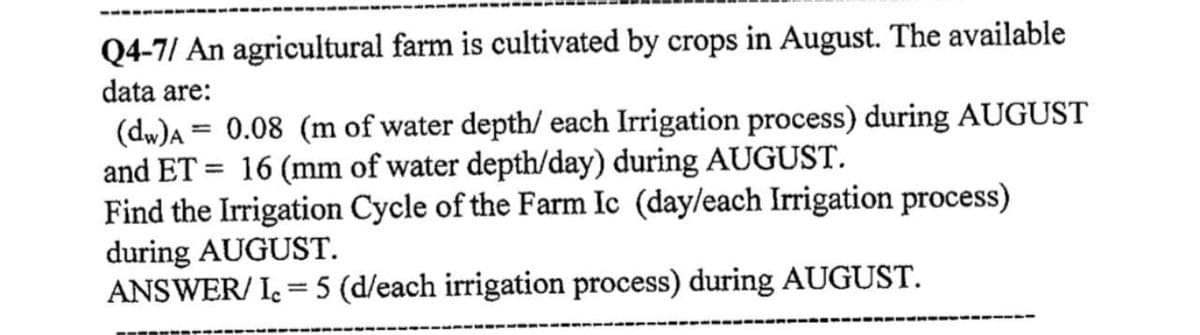 Q4-7/ An agricultural farm is cultivated by crops in August. The available
data are:
(dw)A = 0.08 (m of water depth/ each Irrigation process) during AUGUST
and ET = 16 (mm of water depth/day) during AUGUST.
Find the Irrigation Cycle of the Farm Ic (day/each Irrigation process)
during AUGUST.
ANSWER/Ic = 5 (d/each irrigation process) during AUGUST.