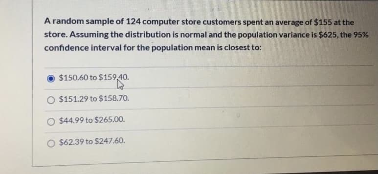 A random sample of 124 computer store customers spent an average of $155 at the
store. Assuming the distribution is normal and the population variance is $625, the 95%
confidence interval for the population mean is closest to:
$150.60 to $159,40.
O $151.29 to $158.70.
O $44.99 to $265.00.
O $62.39 to $247.60.
