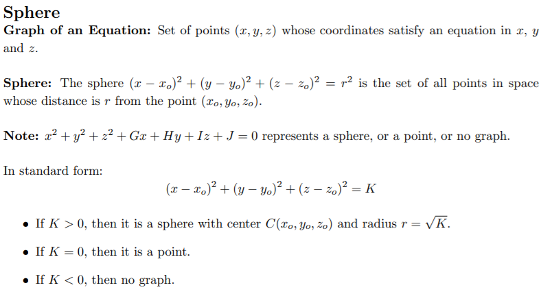 Sphere
Graph of an Equation: Set of points (x, y, z) whose coordinates satisfy an equation in x, y
and z.
Sphere: The sphere (x – x.)² + (y – Yo)² + (z – zo)² = r² is the set of all points in space
whose distance is r from the point (xo, Yo, zo).
Note: x? + y? + 2² + Gx + Hy +Iz+ J = 0 represents a sphere, or a point, or no graph.
In standard form:
(x – x.)? + (y – yo)² + (z – zo)² = K
• If K > 0, then it is a sphere with center C(xo, Yo, zo) and radius r = /K.
• If K = 0, then it is a point.
• If K < 0, then no graph.
