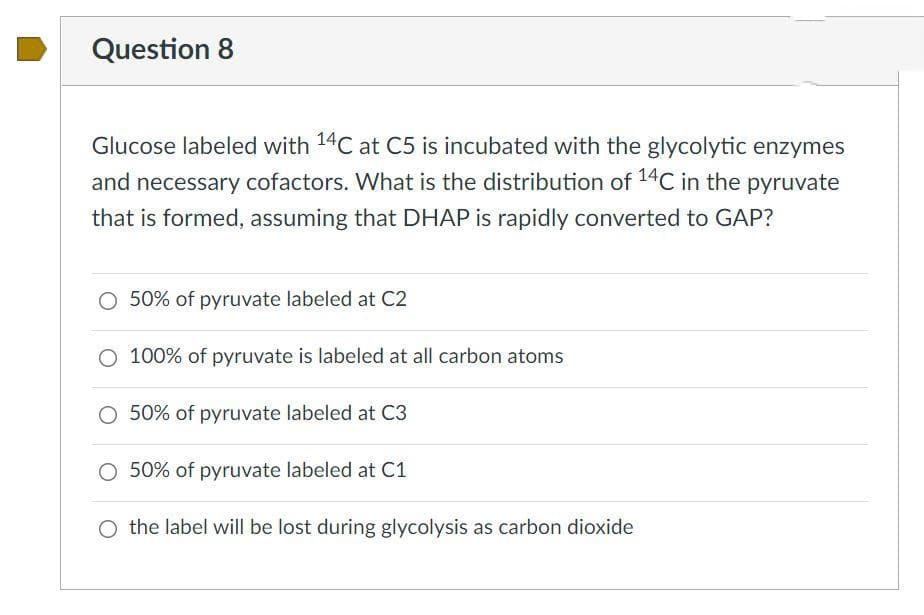 Question 8
Glucose labeled with 14C at C5 is incubated with the glycolytic enzymes
and necessary cofactors. What is the distribution of 14C in the pyruvate
that is formed, assuming that DHAP is rapidly converted to GAP?
O 50% of pyruvate labeled at C2
O 100% of pyruvate is labeled at all carbon atoms
50% of pyruvate labeled at C3
O 50% of pyruvate labeled at C1
O the label will be lost during glycolysis as carbon dioxide