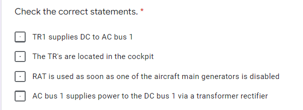 Check the correct statements. *
TR1 supplies DC to AC bus 1
The TR's are located in the cockpit
RAT is used as soon as one of the aircraft main generators is disabled
AC bus 1 supplies power to the DC bus 1 via a transformer rectifier
