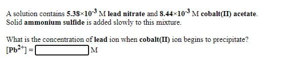 A solution contains 5.38×103 M lead nitrate and 8.44x10 M cobalt(II) acetate.
Solid ammonium sulfide is added slowly to this mixture.
What is the concentration of lead ion when cobalt(II) ion begins to precipitate?
[Pb2*] =|
]M
