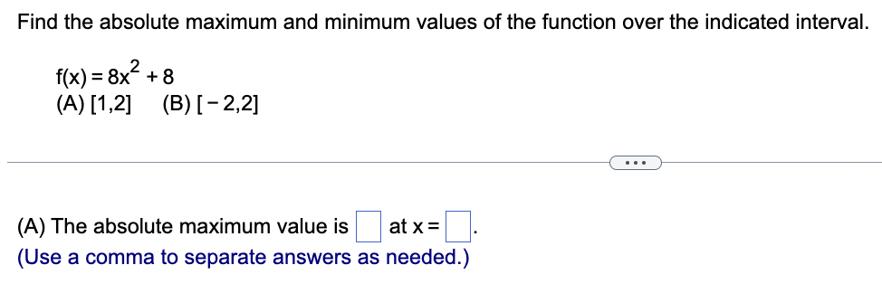 Find the absolute maximum and minimum values of the function over the indicated interval.
f(x) = 8x² +
(A) [1,2] (B) [-2,2]
+8
(A) The absolute maximum value is
at x =
(Use a comma to separate answers as needed.)