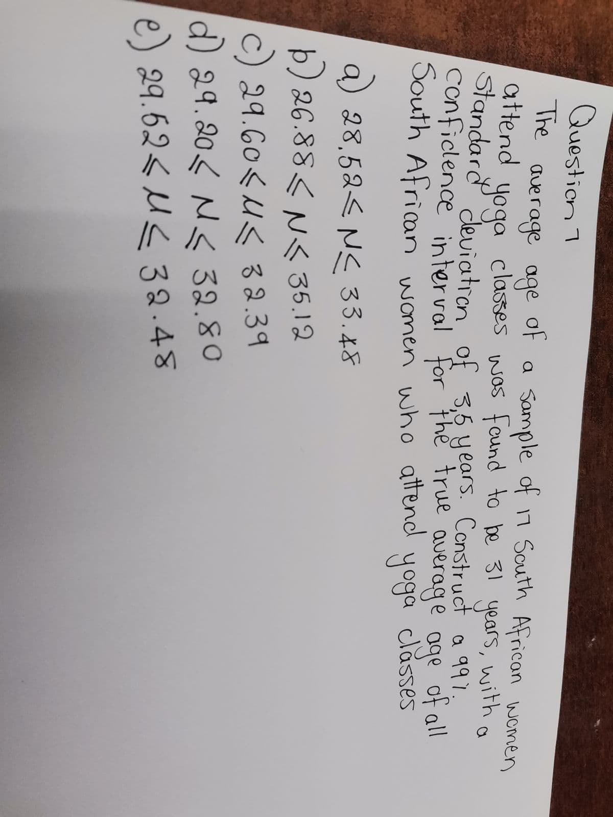 Question 1
The
attend
average age
of
a Sample of 17 South African women
yoga classes
was found to be 31 years, with a
Standard deviation of
conficlence interval for the true average age of all
3,5 years. Construct a 991.
South African women who attend
yoga classes
a) 28,52≤ №≤ 33.48
<
b) 26.88<N< 35.12
29.60<< 32.39
d) 29.20 N≤ 32.80
e) 29.62<< 32.48