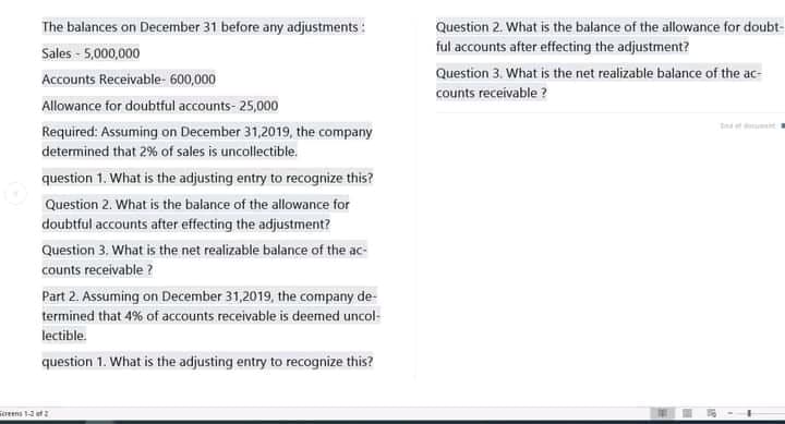 The balances on December 31 before any adjustments :
Question 2. What is the balance of the allowance for doubt-
Sales - 5,000,000
ful accounts after effecting the adjustment?
Question 3. What is the net realizable balance of the ac-
Accounts Receivable- 600,000
counts receivable ?
Allowance for doubtful accounts- 25,000
tn nt
Required: Assuming on December 31,2019, the company
determined that 2% of sales is uncollectible.
question 1. What is the adjusting entry to recognize this?
Question 2. What is the balance of the allowance for
doubtful accounts after effecting the adjustment?
Question 3. What is the net realizable balance of the ac-
counts receivable ?
Part 2. Assuming on December 31,2019, the company de-
termined that 4% of accounts receivable is deemed uncol-
lectible.
question 1. What is the adjusting entry to recognize this?
oeens 1ef
