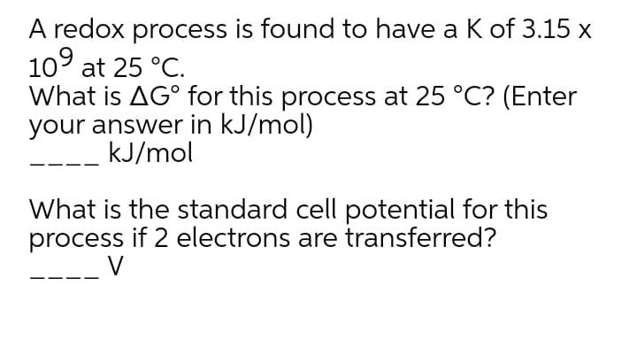 A redox process is found to have a K of 3.15 x
10° at 25 °C.
What is AG° for this process at 25 °C? (Enter
your answer in kJ/mol)
kJ/mol
What is the standard cell potential for this
process if 2 electrons are transferred?
V
