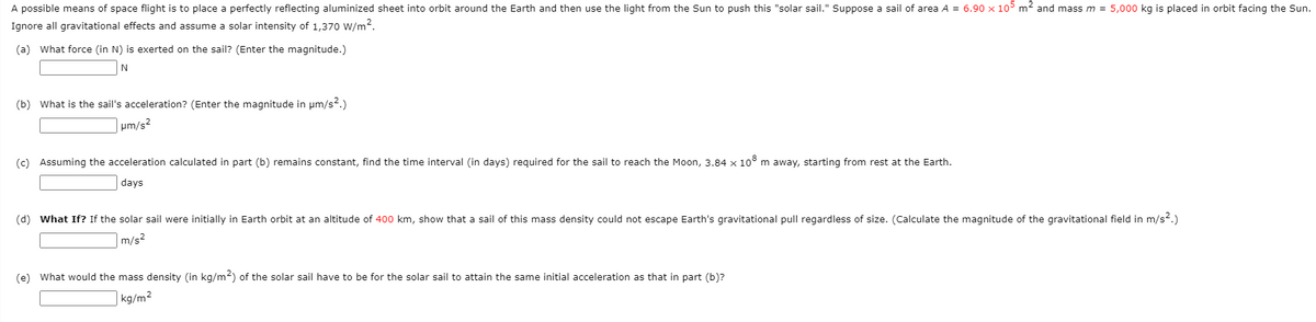 A possible means of space flight is to place a perfectly reflecting aluminized sheet into orbit around the Earth and then use the light from the Sun to push this "solar sail." Suppose a sail of area A = 6.90 x 105 m2 and mass m = 5,000 kg is placed in orbit facing the Sun.
Ignore all gravitational effects and assume a solar intensity of 1,370 W/m?.
(a) What force (in N) is exerted on the sail? (Enter the magnitude.)
(b) What is the sail's acceleration? (Enter the magnitude in um/s2.)
|um/s?
(c) Assuming the acceleration calculated in part (b) remains constant, find the time interval (in days) required for the sail to reach the Moon, 3.84 x 10° m away, starting from rest at the Earth.
days
(d) What If? If the solar sail were initially in Earth orbit at an altitude of 400 km, show that a sail of this mass density could not escape Earth's gravitational pull regardless of size. (Calculate the magnitude of the gravitational field in m/s².)
m/s2
(e) What would the mass density (in kg/m2) of the solar sail have to be for the solar sail to attain the same initial acceleration as that in part (b)?
kg/m2

