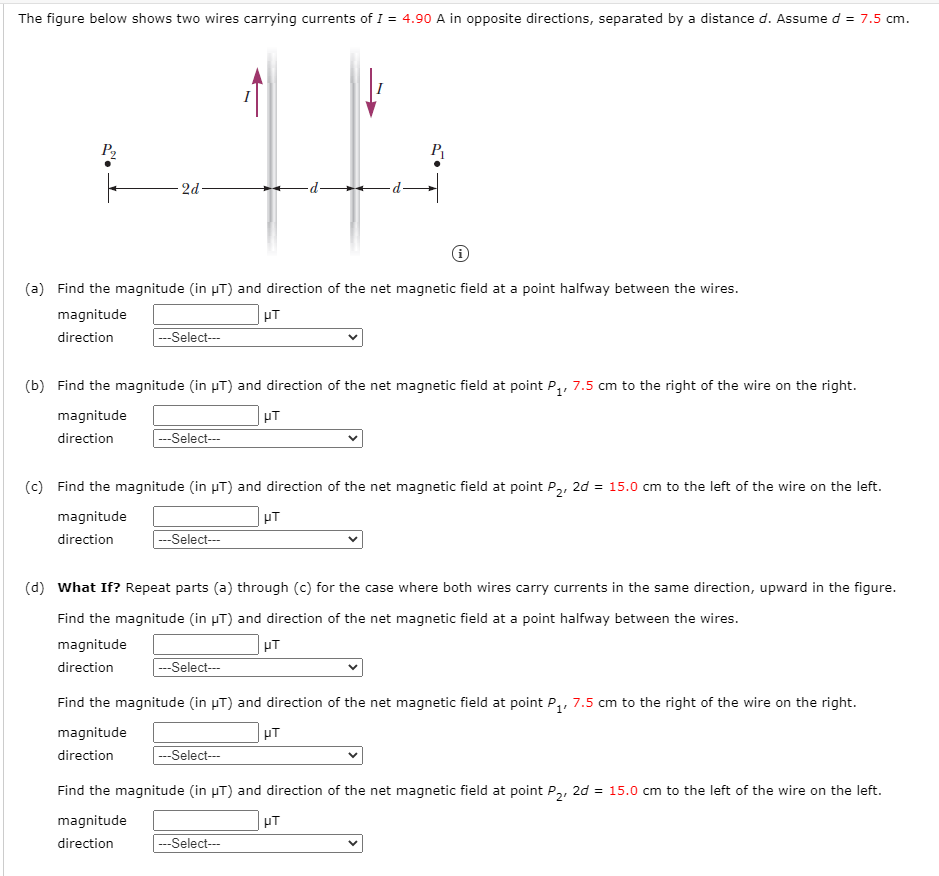 The figure below shows two wires carrying currents of I = 4.90 A in opposite directions, separated by a distance d. Assumed = 7.5 cm.
P2
2d
(a) Find the magnitude (in µT) and direction of the net magnetic field at a point halfway between the wires.
magnitude
UT
direction
--Select--
(b) Find the magnitude (in µT) and direction of the net magnetic field at point P,, 7.5 cm to the right of the wire on the right.
magnitude
PT
direction
|---Select---
(c) Find the magnitude (in µT) and direction of the net magnetic field at point P,, 2d = 15.0 cm to the left of the wire on the left.
magnitude
HT
direction
--Select--
(d) What If? Repeat parts (a) through (c) for the case where both wires carry currents in the same direction, upward in the figure.
Find the magnitude (in µT) and direction of the net magnetic field at a point halfway between the wires.
magnitude
HT
direction
---Select---
Find the magnitude (in µT) and direction of the net magnetic field at point P,, 7.5 cm to the right of the wire on the right.
magnitude
HT
direction
|---Select---
Find the magnitude (in µT) and direction of the net magnetic field at point P,, 2d = 15.0 cm to the left of the wire on the left.
magnitude
HT
direction
|---Select---
