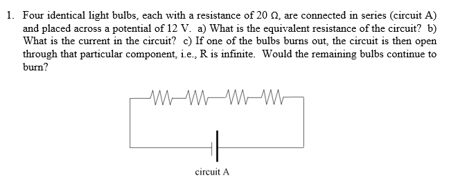 1. Four identical light bulbs, each with a resistance of 20 Q, are connected in series (circuit A)
and placed across a potential of 12 V. a) What is the equivalent resistance of the circuit? b)
What is the current in the circuit? c) If one of the bulbs burns out, the circuit is then open
through that particular component, i.e., R is infinite. Would the remaining bulbs continue to
burn?
W-WW-W
circuit A
