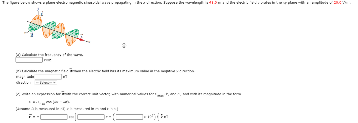 The figure below shows a plane electromagnetic sinusoidal wave propagating in the x direction. Suppose the wavelength is 48.0 m and the electric field vibrates in the xy plane with an amplitude of 20.0 V/m.
(a) Calculate the frequency of the wave.
MHz
(b) Calculate the magnetic field Bwhen the electric field has its maximum value in the negative y direction.
magnitude
nT
direction
---Select--- v
(c) Write an expression for Bwith the correct unit vector, with numerical values for Bmay k, and w, and with its magnitude in the form
B = Bmay cos (kx - wt).
(Assume B is measured in nT, x is measured in m and t in s.)
B =
cos
