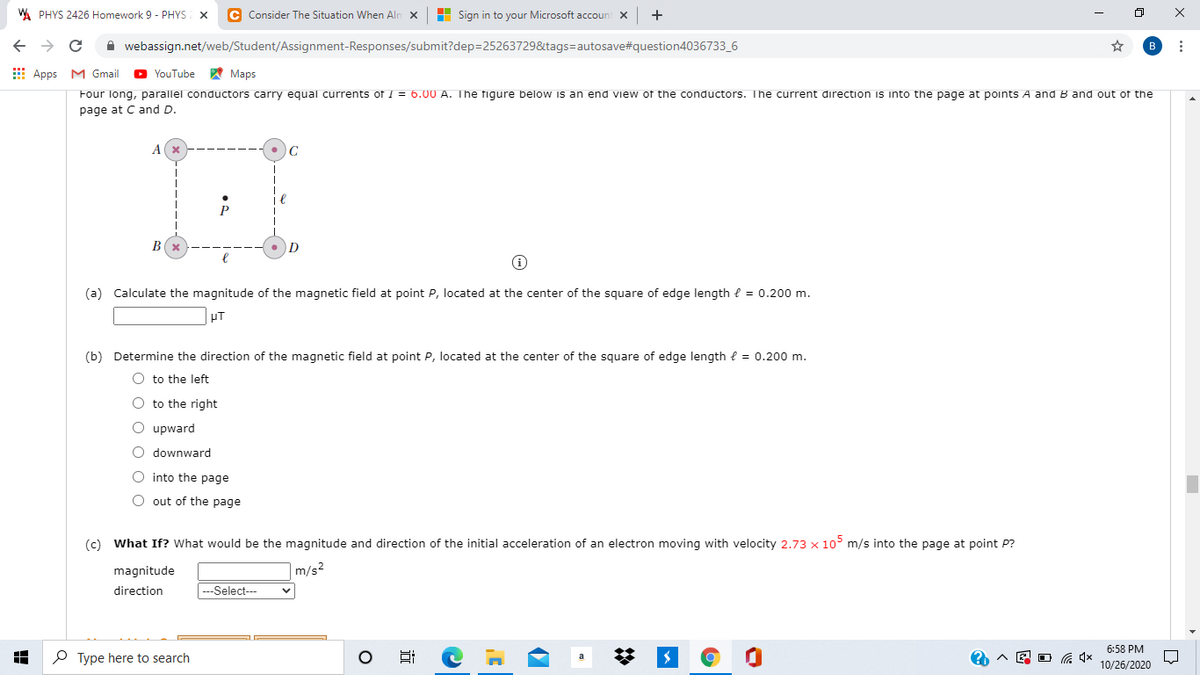 W PHYS 2426 Homework 9 - PHYS
C Consider The Situation When Aln x
H Sign in to your Microsoft accoun
A webassign.net/web/Student/Assignment-Responses/submit?dep=25263729&tags=autosave#question4036733_6
B
E Apps M Gmail
O YouTube
A Maps
Four long, parallel conductors carry equal currents of 1 = 6.00 A. The figure below is an end view of the conductors. The current direction is into the page at points A and B and out of the
page at C and D.
C
P
B
(a) Calculate the magnitude of the magnetic field at point P, located at the center of the square of edge length { = 0.200 m.
pT
(b) Determine the direction of the magnetic field at point P, located at the center of the square of edge length e = 0.200 m.
O to the left
O to the right
O upward
O downward
O into the page
O out of the page
(c) What If? What would be the magnitude and direction of the initial acceleration of an electron moving with velocity 2.73 x 10° m/s into the page at point P?
magnitude
|m/s²
direction
|---Select--
6:58 PM
O Type here to search
E O G 4x
10/26/2020
近
