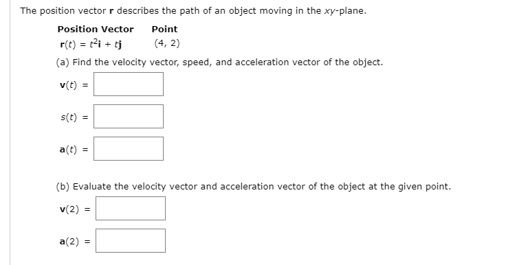 The position vector r describes the path of an object moving in the xy-plane.
Position Vector
Point
r(t) = t?i + tj
(4, 2)
(a) Find the velocity vector, speed, and acceleration vector of the object.
v(t) =
s(t)
a(t) =
(b) Evaluate the velocity vector and acceleration vector of the object at the given point.
v(2) =
