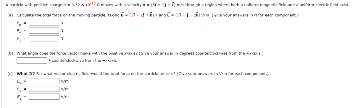 A particle with positive charge q = 3.52 x 1018 C moves with a velocity v = (5î + 4ĵ – k) m/s through a region where both a uniform magnetic field and a uniform electric field exist.
(a) Calculate the total force on the moving particle, taking B = (3î + 2ĵ + k) T and E = (3î - j - 2k) V/m. (Give your answers in N for each component.)
Ey =
Ey =
F, =
(b) What angle does the force vector make with the positive x-axis? (Give your answer in degrees counterclockwise from the +x-axis.)
° counterclockwise from the +x-axis
(c) What If? For what vector electric field would the total force on the particle be zero? (Give your answers in V/m for each component.)
E, =
V/m
E, =
V/m
E, =
V/m
