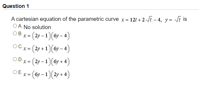Question 1
A cartesian equation of the parametric curve x= 12t + 2E – 4, y = Vi is
O A. No solution
ОВx- (2у-1) (бу - 4)
X =
OC.
O C.x = (2y + 1 [ 6y – 4
OD.x = (2y – 1)(6y +4)
X = | 2y
OE.
x = [ 6y – 1 || 2y +
