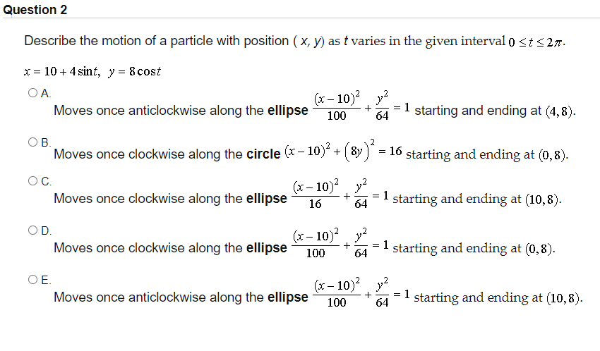 Question 2
Describe the motion of a particle with position ( x, y) as t varies in the given interval 0 <t <27.
x = 10 + 4 sint, y = 8 cost
OA.
(x – 10)? y?
Moves once anticlockwise along the ellipse
= 1 starting and ending at (4,8).
100
64
OB.
2
Moves once clockwise along the circle (x - 10)
+ (8y ) = 16 starting and ending at (0,8).
OC.
Moves once clockwise along the ellipse
(x- 10) y?
1
64
starting and ending at (10,8).
16
OD.
Moves once clockwise along the ellipse
(x – 10)? y?
1 starting and ending at (0,8).
100
64
O E.
Moves once anticlockwise along the ellipse
(x- 10)?
=1 starting and ending at (10,8).
100
64

