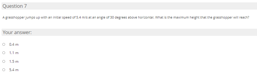 Question 7
A grasshopper jumps up with an initial speed of 5.4 m/s at an angle of 30 degrees above horizontal. What is the maximum height that the grasshopper will reach?
Your answer:
0.4 m
1.1 m
1.5 m
5.4 m
