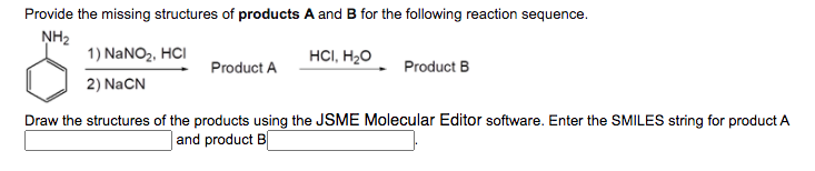 Provide the missing structures of products A and B for the following reaction sequence.
NH2
1) NANO2, HCI
HCI, H2O
Product A
Product B
2) NaCN
Draw the structures of the products using the JSME Molecular Editor software. Enter the SMILES string for product A
|and product B
