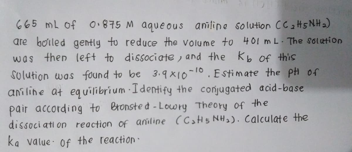 665 mL of
0.875 M aqueous aniline solution CC 2H5 NH2)
are boiled gently to reduce the volume to 401 m L. The solution
was then left to disociate , and the Kb of this
Solution was found to be 3.9X10-10.Estimate the pi of
aniline at eguilibrium Identify the conjugated acid-base
pair according to Bronste d - Lowry Theory of the
dissoci ati on reaction of aniline (CH5 NH2). Calculate the
ka value Of the reaction
