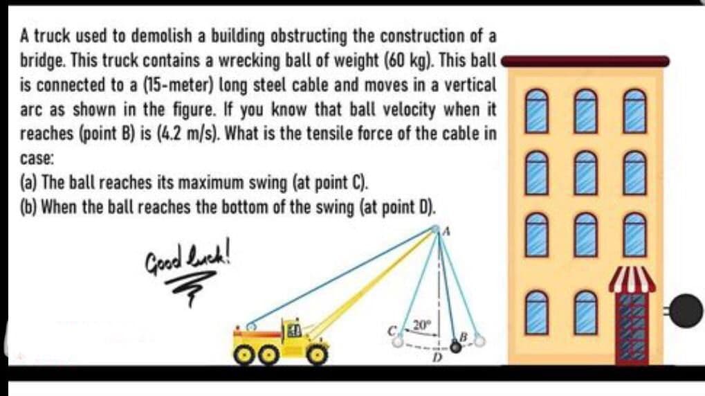A truck used to demolish a building obstructing the construction of a
bridge. This truck contains a wrecking ball of weight (60 kg). This ball
is connected to a (15-meter) long steel cable and moves in a vertical
arc as shown in the figure. If you know that ball velocity when it
reaches (point B) is (4.2 m/s). What is the tensile force of the cable in
case:
(a) The ball reaches its maximum swing (at point C).
(b) When the ball reaches the bottom of the swing (at point D).
Geod dued!
20
