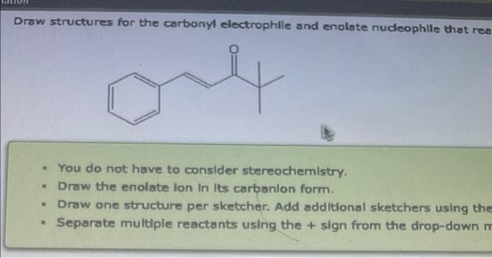 Draw structures for the carbonyl electrophle and enolate nudeophille that rea
. You do not have to consider stereochemistry.
Draw the enolate lon In Its carbanlon form.
Draw one structure per sketcher. Add additional sketchers using the
Separate multiple reactants using the + sign from the drop-down m
