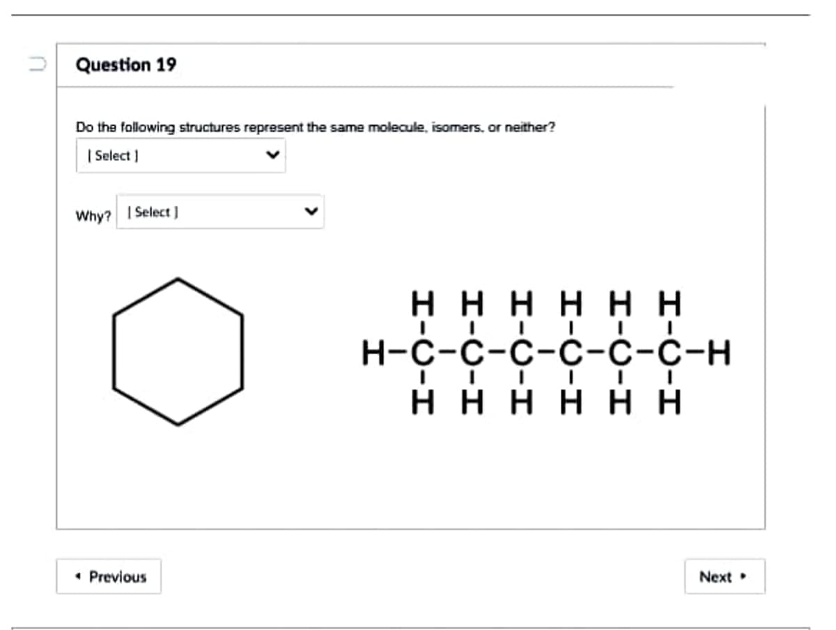 Question 19
Do the following structures represent the same molecule, isomers, or neither?
| Select )
Why?
| Select )
нннн н
Н-с-с-с-с-с-с-н
Η Η Η Η Η Η
• Previous
Next
