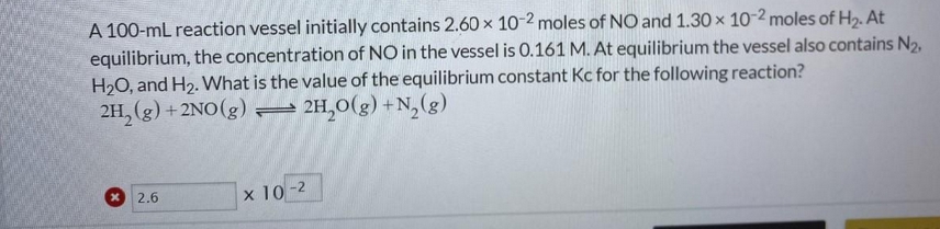 A 100-mL reaction vessel initially contains 2.60 × 10-2 moles of NO and 1.30 x 10-2 moles of H2. At
equilibrium, the concentration of NO in the vessel is 0.161 M. At equilibrium the vessel also contains N2,
H2O, and H2. What is the value of the equilibrium constant Kc for the following reaction?
2H, (g) + 2NO(g) – 2H,0(g) +N,(g)
2.6
x 10-2
